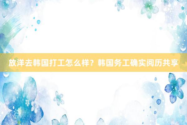 放洋去韩国打工怎么样？韩国务工确实阅历共享