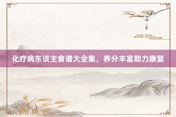 化疗病东谈主食谱大全集，养分丰富助力康复