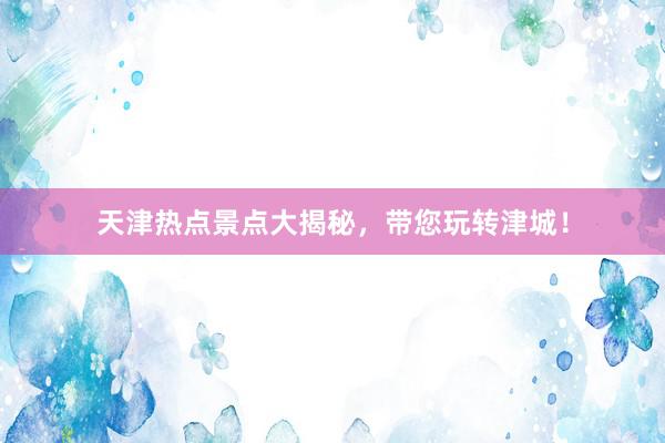 天津热点景点大揭秘，带您玩转津城！