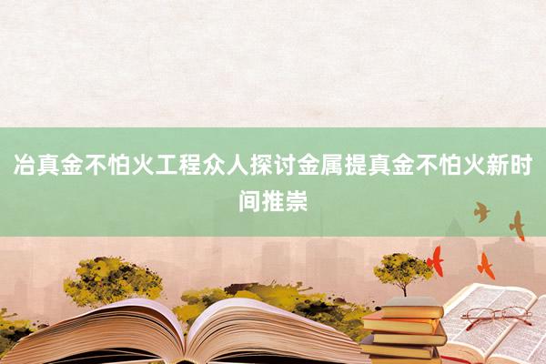 冶真金不怕火工程众人探讨金属提真金不怕火新时间推崇